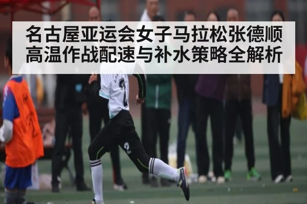 名古屋亚运会女子马拉松张德顺高温作战配速与补水策略全解析 | kaiyun