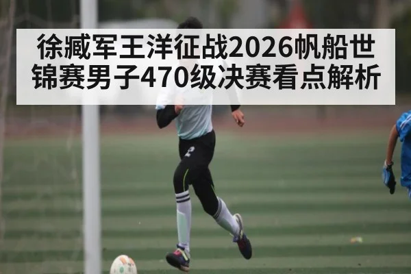 徐臧军王洋征战2026帆船世锦赛男子470级决赛看点解析 | kaiyun