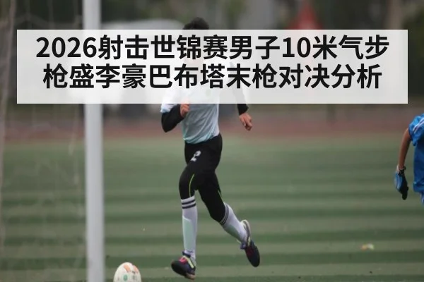 2026射击世锦赛男子10米气步枪盛李豪巴布塔末枪对决分析（kaiyun）