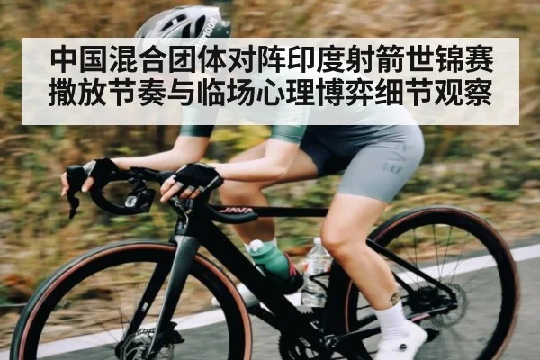 中国混合团体对阵印度射箭世锦赛撒放节奏与临场心理博弈细节观察